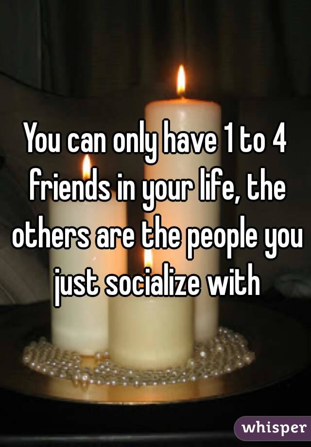You can only have 1 to 4 friends in your life, the others are the people you just socialize with