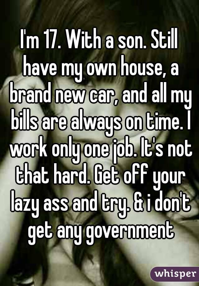 I'm 17. With a son. Still have my own house, a brand new car, and all my bills are always on time. I work only one job. It's not that hard. Get off your lazy ass and try. & i don't get any government