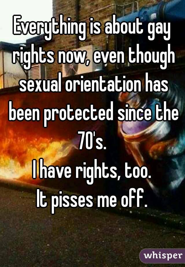 Everything is about gay rights now, even though sexual orientation has been protected since the 70's. 
I have rights, too.
It pisses me off.