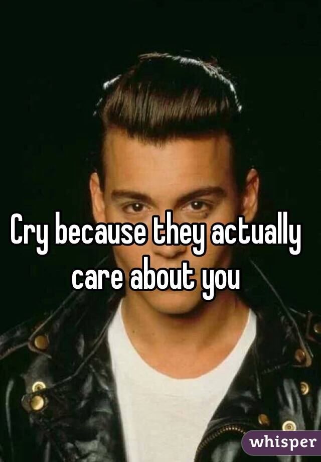 Cry because they actually care about you 
