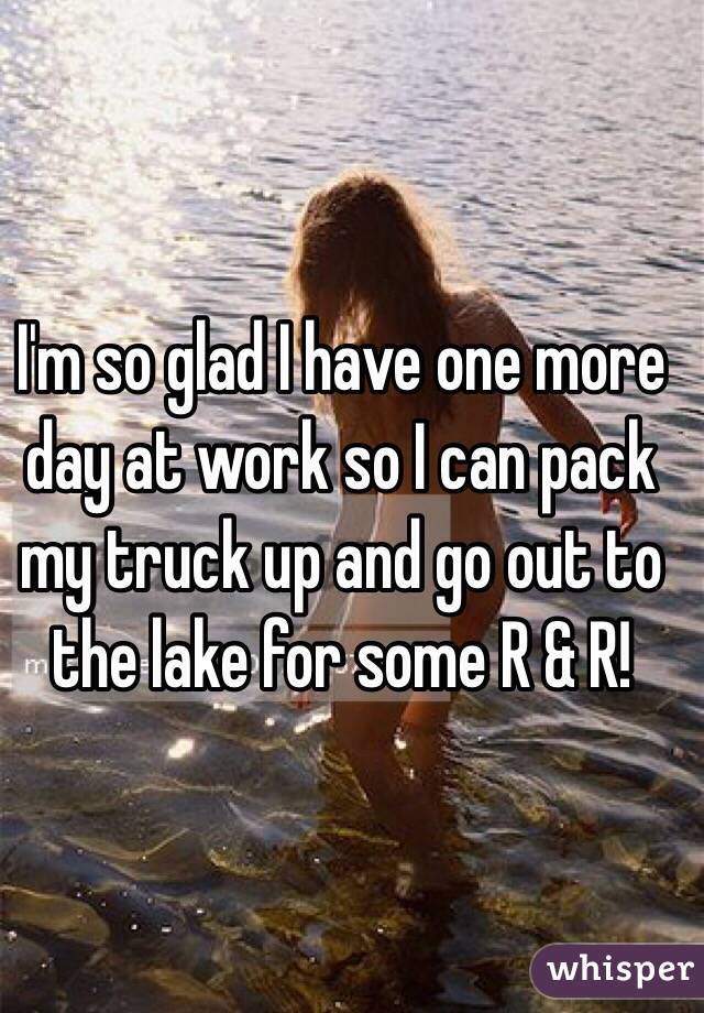 I'm so glad I have one more day at work so I can pack my truck up and go out to the lake for some R & R!