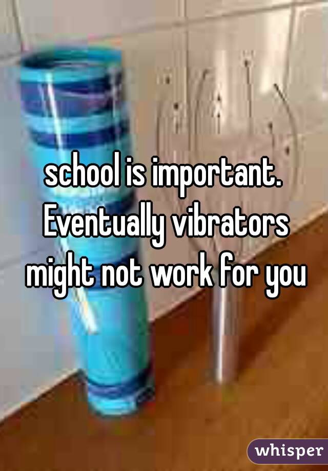 school is important. Eventually vibrators might not work for you