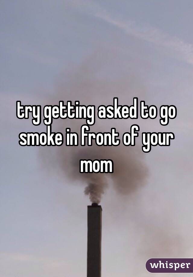 try getting asked to go smoke in front of your mom