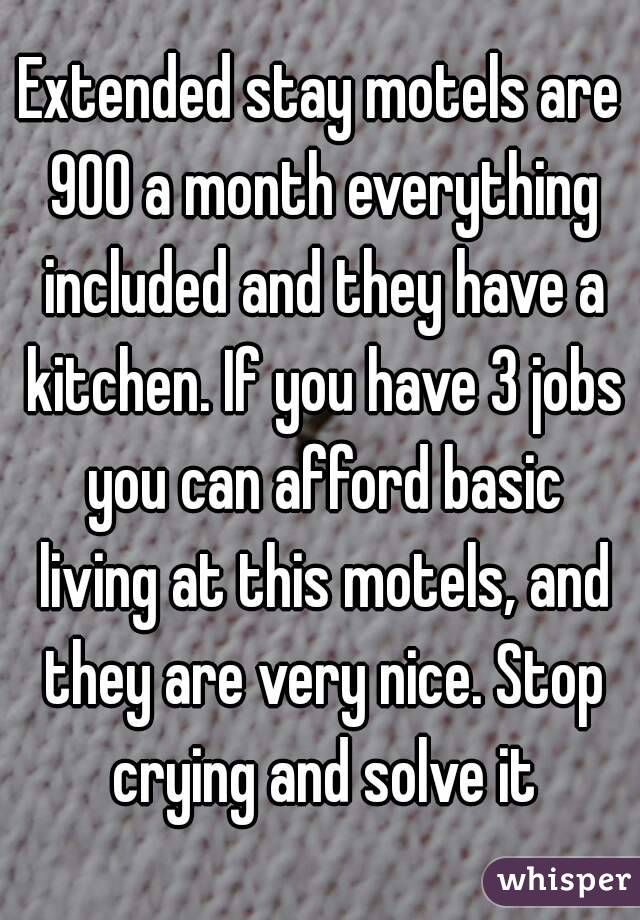 Extended stay motels are 900 a month everything included and they have a kitchen. If you have 3 jobs you can afford basic living at this motels, and they are very nice. Stop crying and solve it