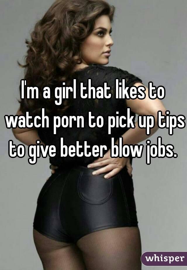 I'm a girl that likes to watch porn to pick up tips to give better blow jobs. 

