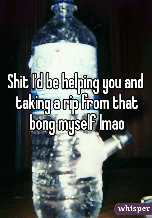 Shit I'd be helping you and taking a rip from that bong myself lmao