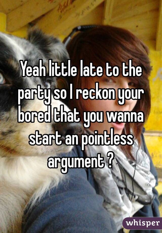 Yeah little late to the party so I reckon your bored that you wanna start an pointless argument ?