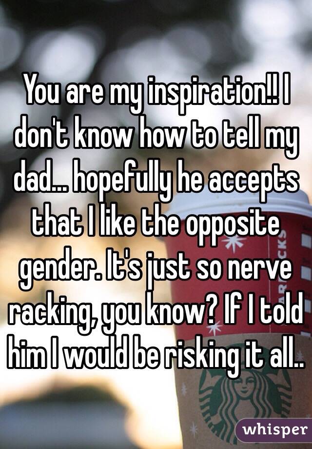 You are my inspiration!! I don't know how to tell my dad... hopefully he accepts that I like the opposite gender. It's just so nerve racking, you know? If I told him I would be risking it all..