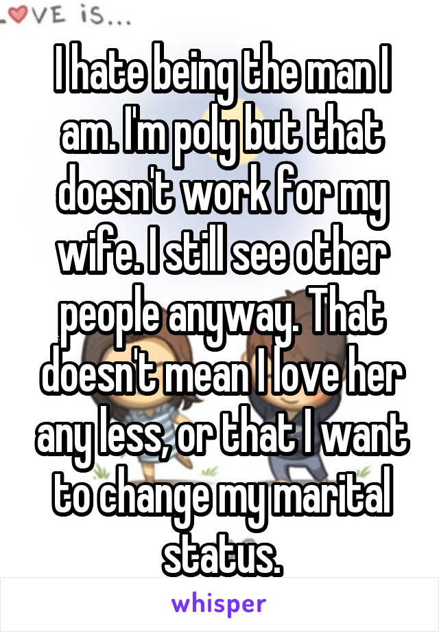 I hate being the man I am. I'm poly but that doesn't work for my wife. I still see other people anyway. That doesn't mean I love her any less, or that I want to change my marital status.