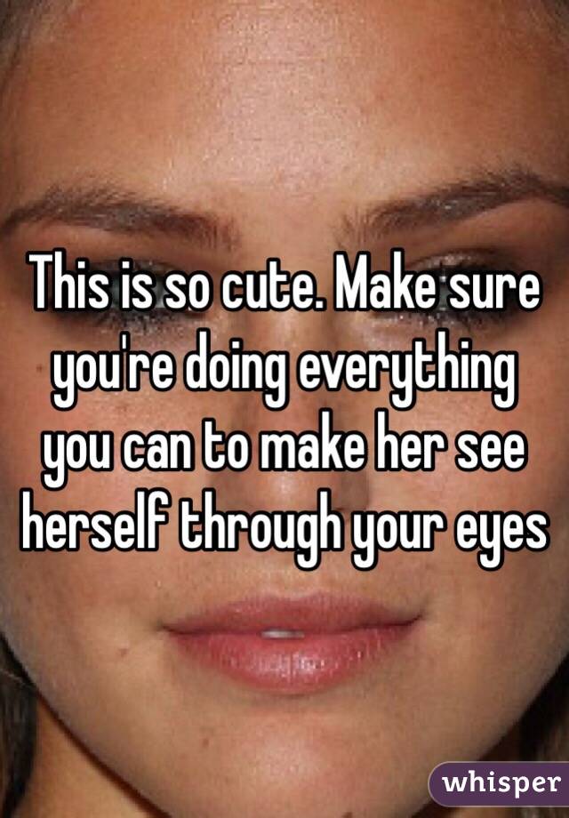 This is so cute. Make sure you're doing everything you can to make her see herself through your eyes