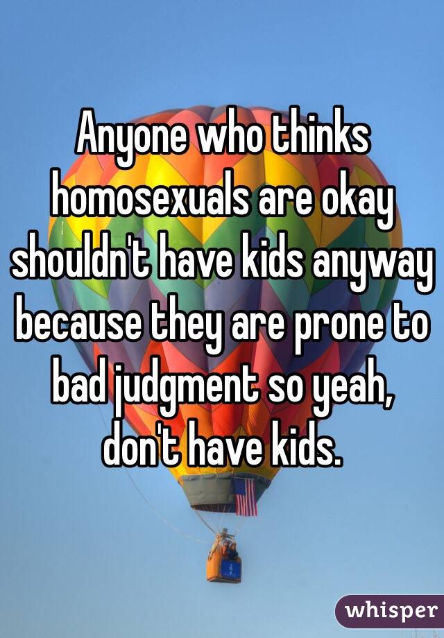 Anyone who thinks homosexuals are okay shouldn't have kids anyway because they are prone to bad judgment so yeah, don't have kids.