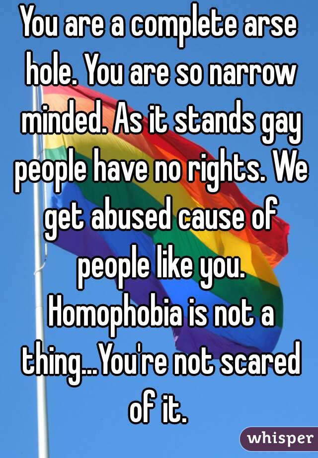 You are a complete arse hole. You are so narrow minded. As it stands gay people have no rights. We get abused cause of people like you. Homophobia is not a thing...You're not scared of it. 