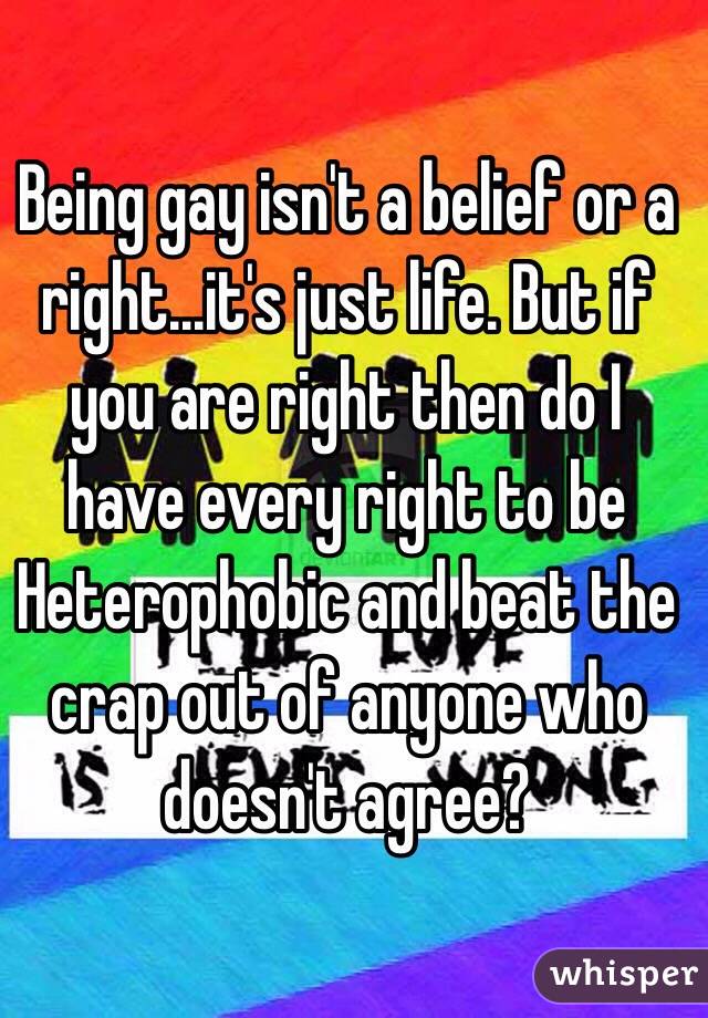 Being gay isn't a belief or a right...it's just life. But if you are right then do I have every right to be Heterophobic and beat the crap out of anyone who doesn't agree?