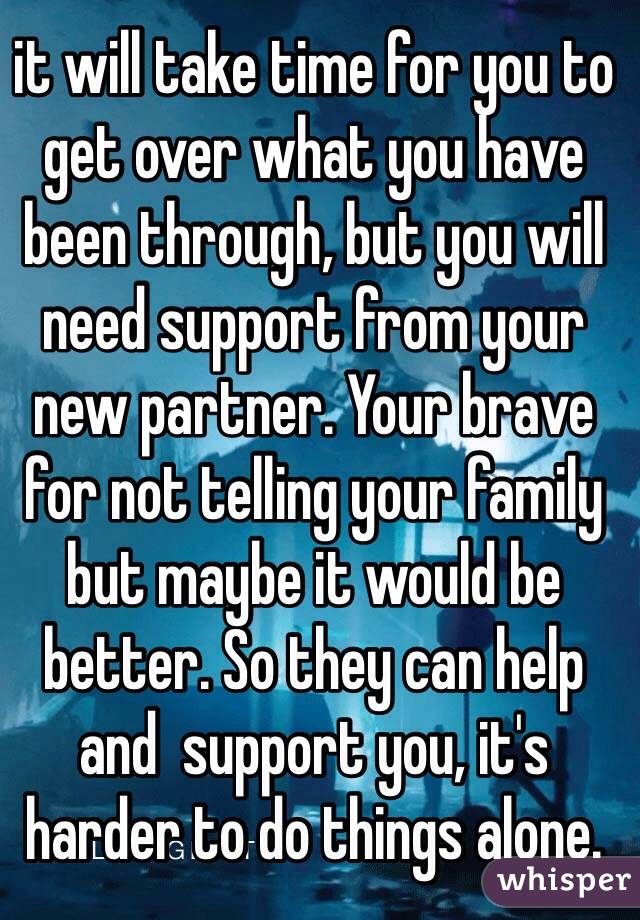 it will take time for you to get over what you have been through, but you will need support from your new partner. Your brave for not telling your family but maybe it would be better. So they can help and  support you, it's harder to do things alone.