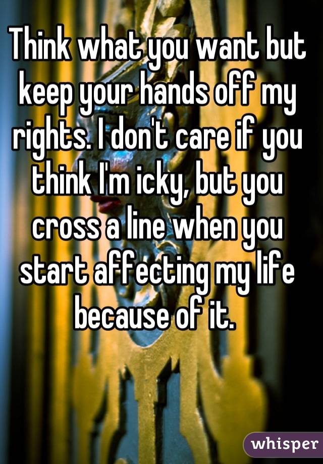 Think what you want but keep your hands off my rights. I don't care if you think I'm icky, but you cross a line when you start affecting my life because of it. 