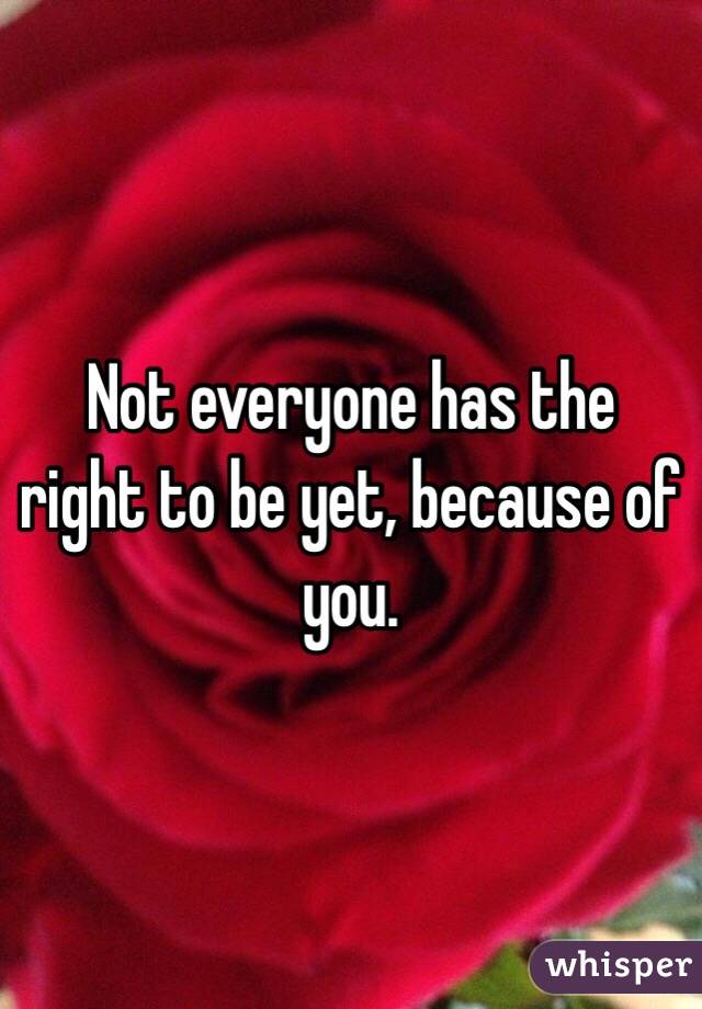 Not everyone has the right to be yet, because of you.