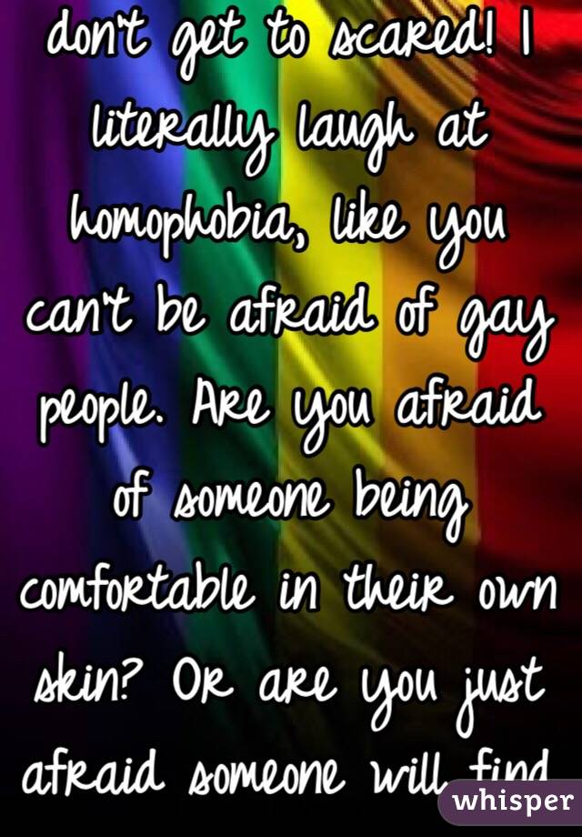 Boo! Oh no I'm a gay don't get to scared! I literally laugh at homophobia, like you can't be afraid of gay people. Are you afraid of someone being comfortable in their own skin? Or are you just afraid someone will find out you're gay?