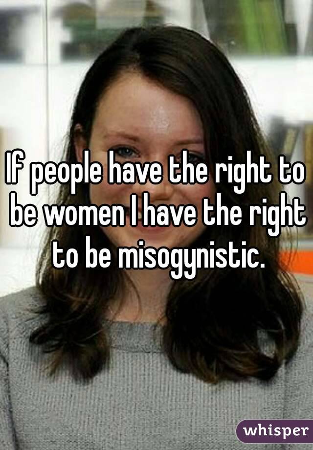 If people have the right to be women I have the right to be misogynistic.