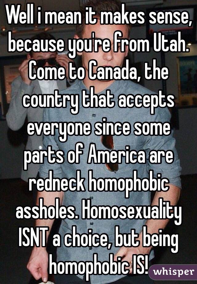 Well i mean it makes sense, because you're from Utah. Come to Canada, the country that accepts everyone since some parts of America are redneck homophobic assholes. Homosexuality ISNT a choice, but being homophobic IS!