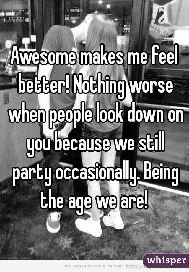 Awesome makes me feel better! Nothing worse when people look down on you because we still party occasionally. Being the age we are! 