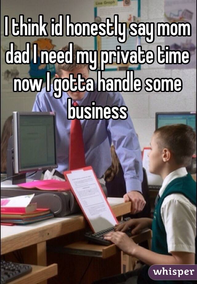I think id honestly say mom dad I need my private time now I gotta handle some business 