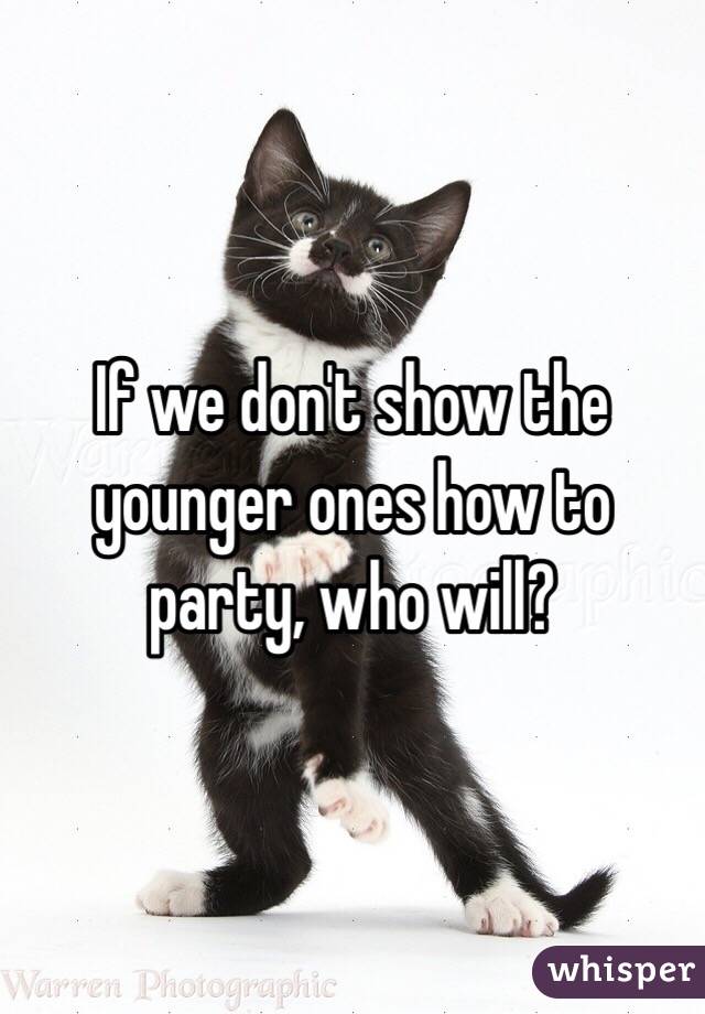 If we don't show the younger ones how to party, who will?