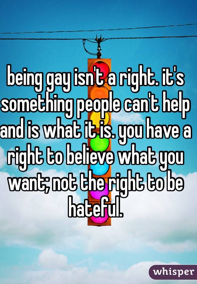 being gay isn't a right. it's something people can't help and is what it is. you have a right to believe what you want; not the right to be hateful. 