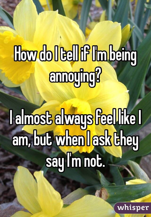 How do I tell if I'm being annoying? 

I almost always feel like I am, but when I ask they say I'm not.