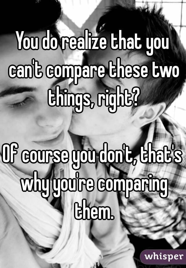 You do realize that you can't compare these two things, right?

Of course you don't, that's why you're comparing them.
