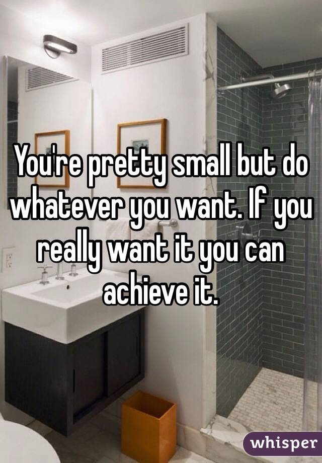 You're pretty small but do whatever you want. If you really want it you can achieve it. 