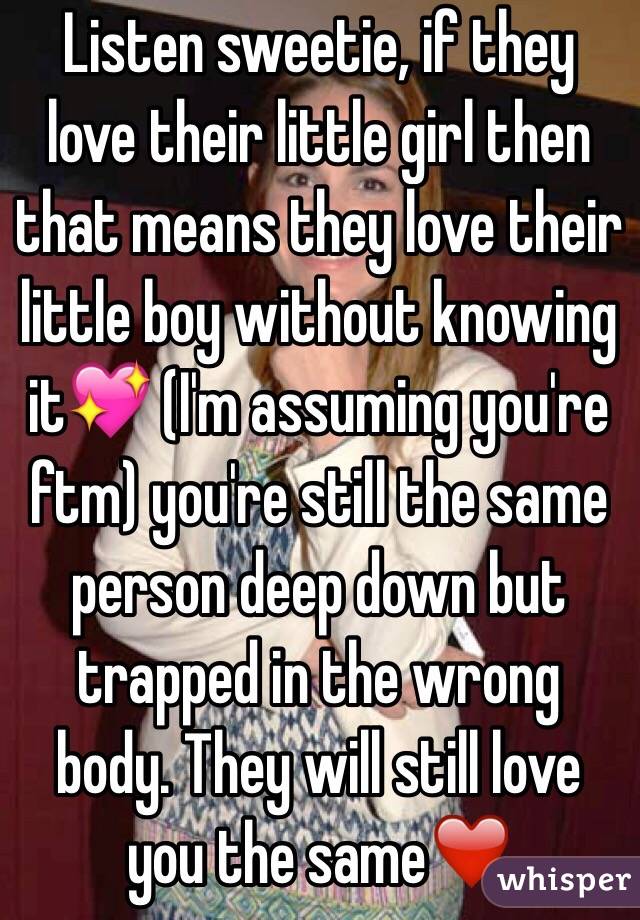 Listen sweetie, if they love their little girl then that means they love their little boy without knowing it💖 (I'm assuming you're ftm) you're still the same person deep down but trapped in the wrong body. They will still love you the same❤️