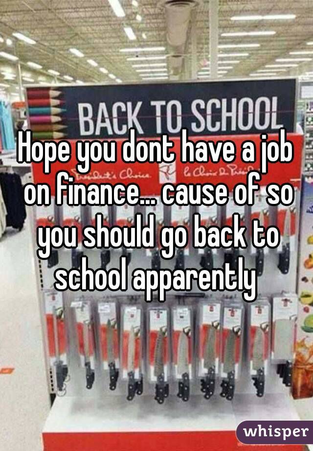 Hope you dont have a job on finance... cause of so you should go back to school apparently 