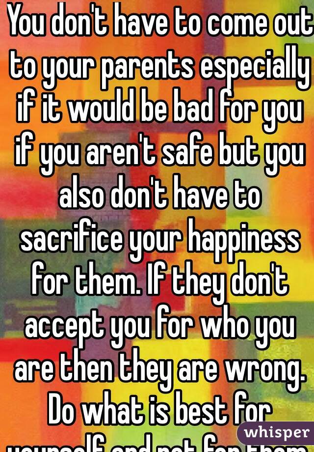 You don't have to come out to your parents especially if it would be bad for you if you aren't safe but you also don't have to sacrifice your happiness for them. If they don't accept you for who you are then they are wrong. Do what is best for yourself and not for them.