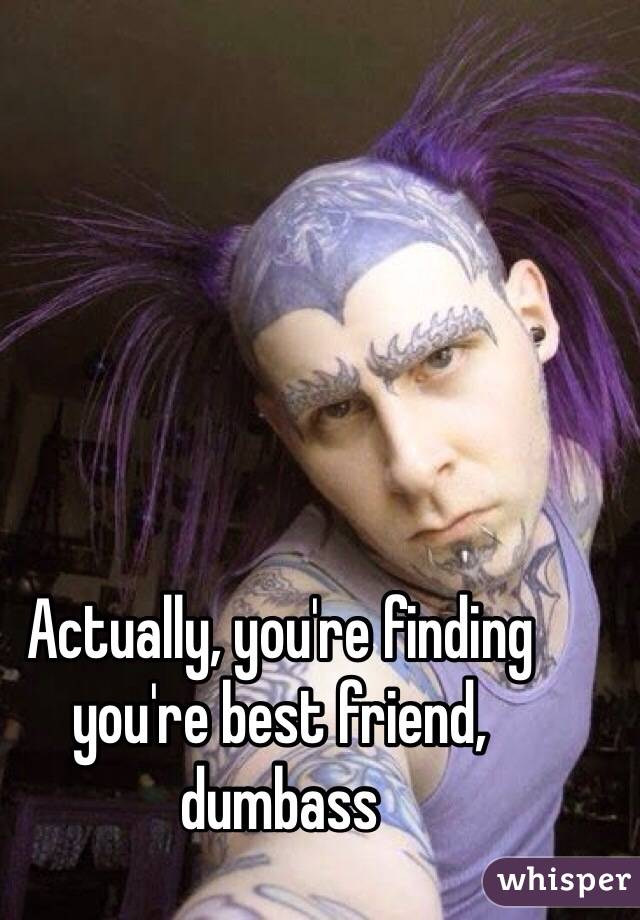 Actually, you're finding you're best friend, dumbass