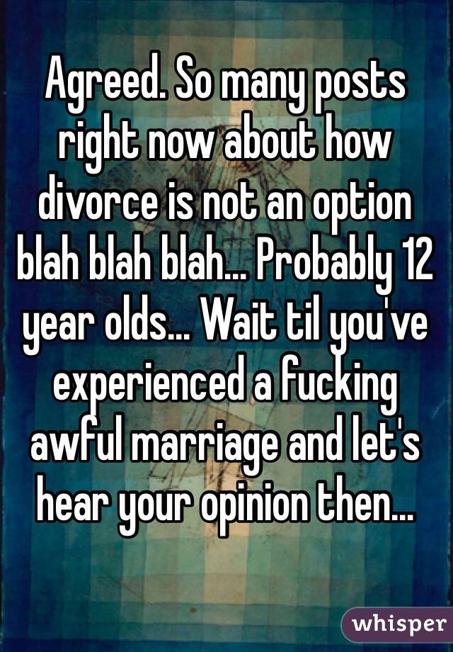 Agreed. So many posts right now about how divorce is not an option blah blah blah... Probably 12 year olds... Wait til you've experienced a fucking awful marriage and let's hear your opinion then...