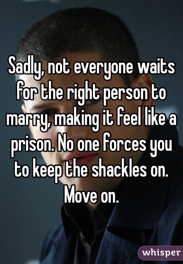 Sadly, not everyone waits for the right person to marry, making it feel like a prison. No one forces you to keep the shackles on. Move on. 