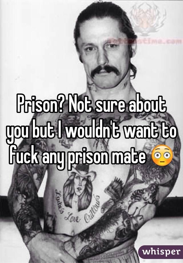 Prison? Not sure about you but I wouldn't want to fuck any prison mate 😳