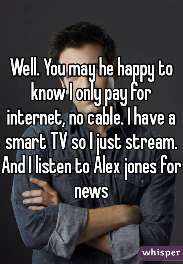 Well. You may he happy to know I only pay for internet, no cable. I have a smart TV so I just stream. And I listen to Alex jones for news 