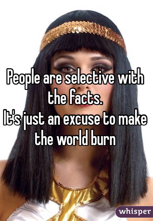 People are selective with the facts. 
It's just an excuse to make the world burn