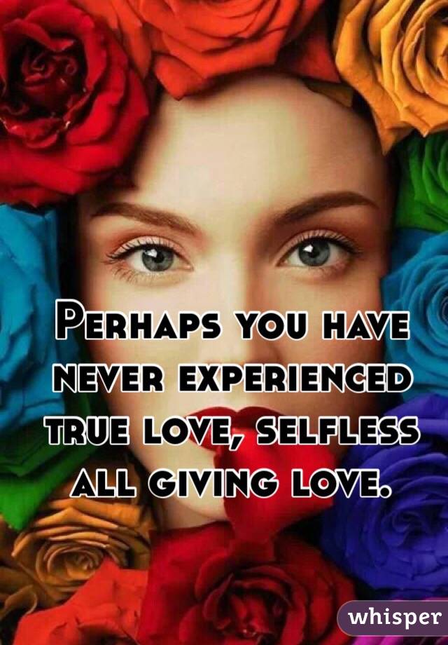 Perhaps you have never experienced true love, selfless all giving love.
