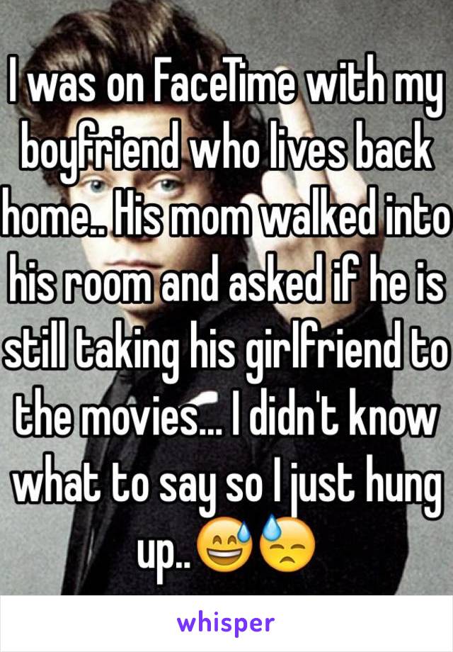 I was on FaceTime with my boyfriend who lives back home.. His mom walked into his room and asked if he is still taking his girlfriend to the movies... I didn't know what to say so I just hung up..