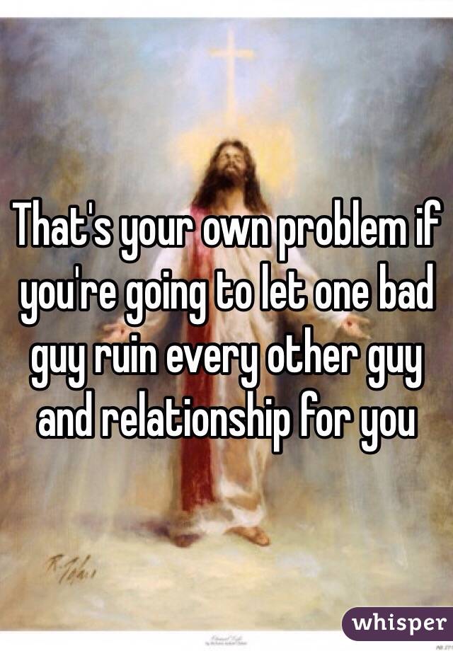 That's your own problem if you're going to let one bad guy ruin every other guy and relationship for you 