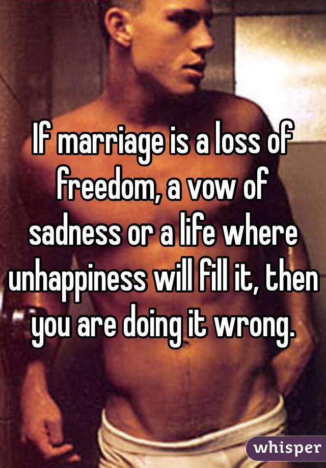 If marriage is a loss of freedom, a vow of sadness or a life where unhappiness will fill it, then you are doing it wrong. 