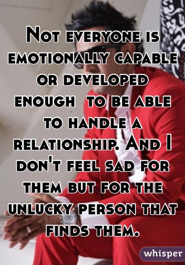 Not everyone is emotionally capable or developed enough  to be able to handle a relationship. And I don't feel sad for them but for the unlucky person that finds them.