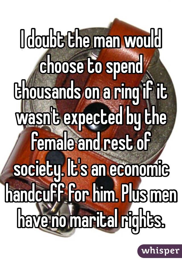 I doubt the man would choose to spend thousands on a ring if it wasn't expected by the female and rest of society. It's an economic handcuff for him. Plus men have no marital rights. 