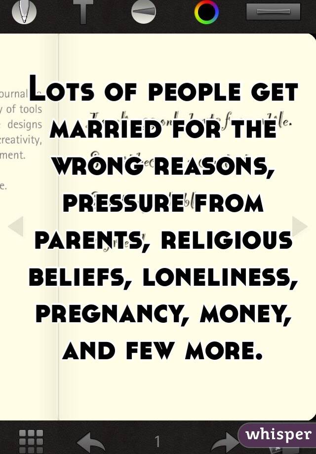 Lots of people get married for the wrong reasons, pressure from parents, religious beliefs, loneliness, pregnancy, money, and few more.