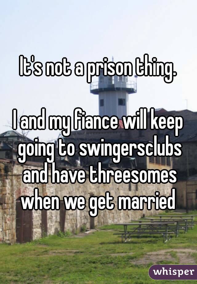 It's not a prison thing.

I and my fiance will keep going to swingersclubs and have threesomes when we get married 