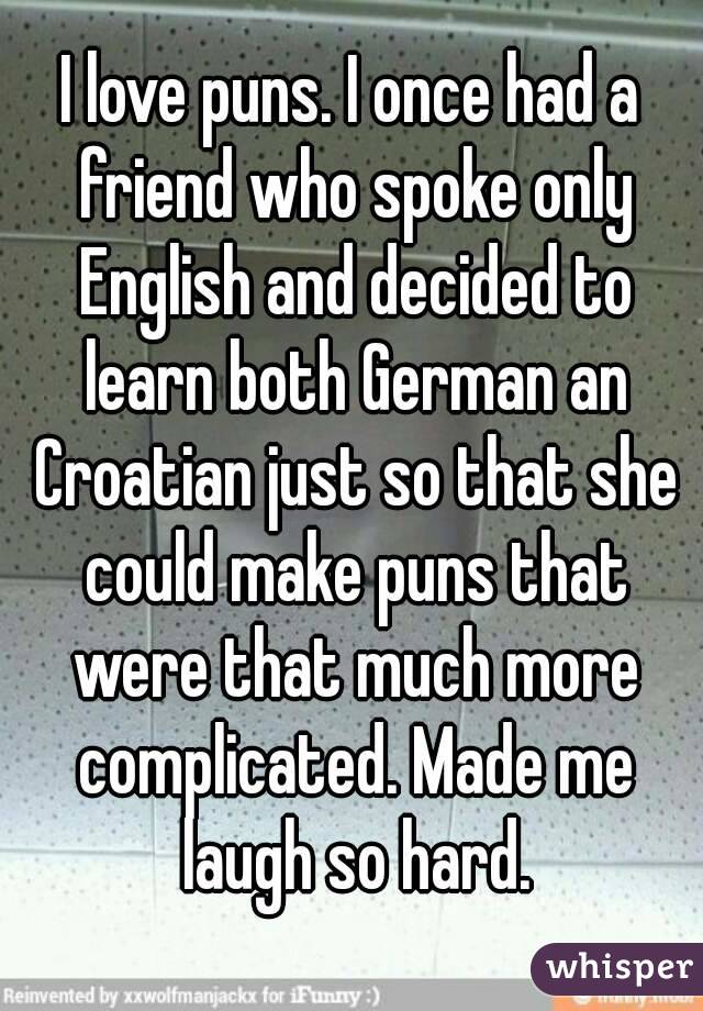 I love puns. I once had a friend who spoke only English and decided to learn both German an Croatian just so that she could make puns that were that much more complicated. Made me laugh so hard.