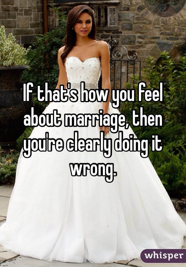 If that's how you feel about marriage, then you're clearly doing it wrong.