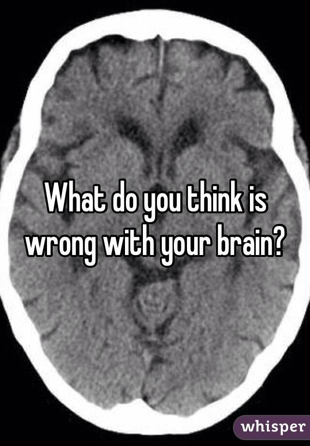 What do you think is wrong with your brain?